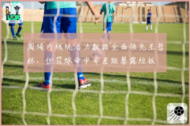 周琦内线统治力数据全面领先王哲林，但罚球命中率差距暴露短板