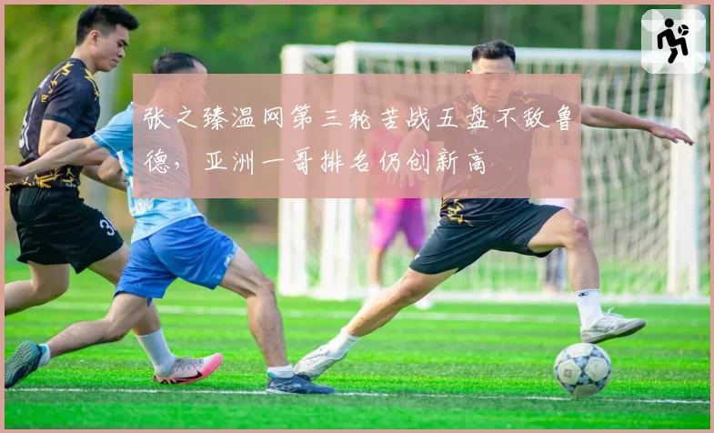 张之臻温网第三轮苦战五盘不敌鲁德,亚洲一哥排名仍创新高