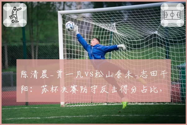 陈清晨_贾一凡vs松山奈未_志田千阳：苏杯决赛防守反击得分占比，连贯提速战术显威