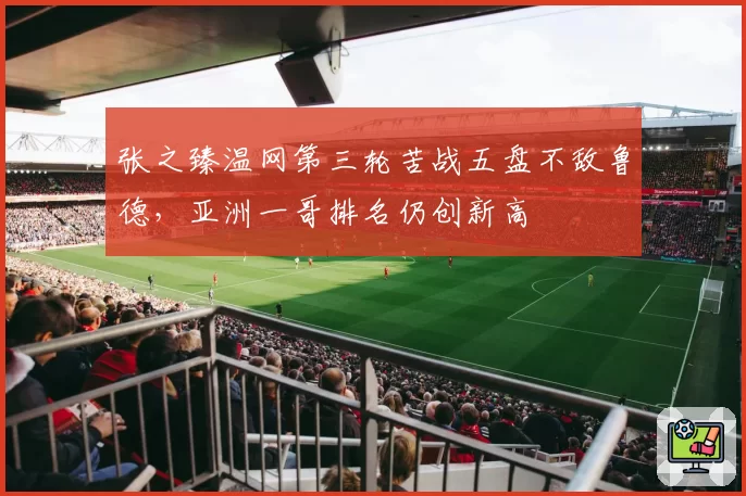 张之臻温网第三轮苦战五盘不敌鲁德，亚洲一哥排名仍创新高