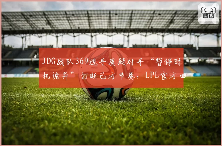 JDG战队369选手质疑对手“暂停时机诡异”打断己方节奏，LPL官方回应暂停理由合规