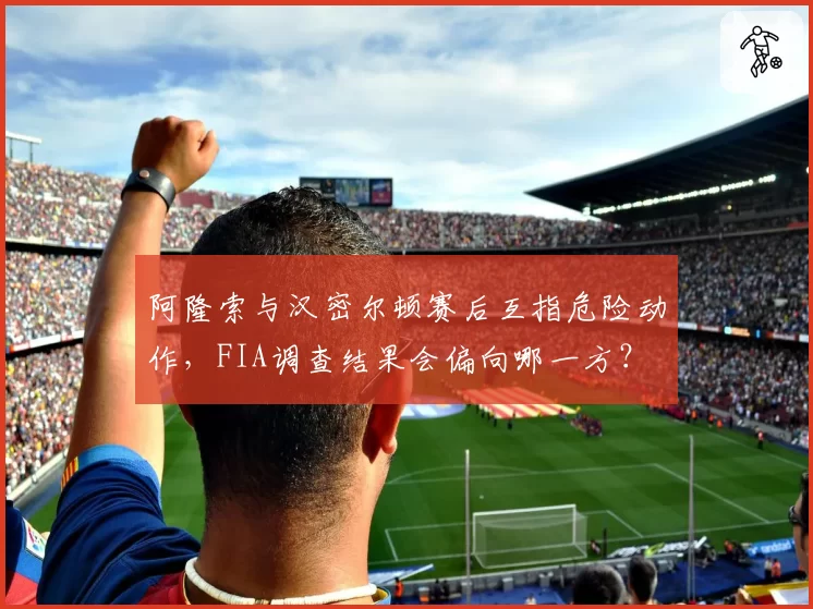 阿隆索与汉密尔顿赛后互指危险动作，FIA调查结果会偏向哪一方？