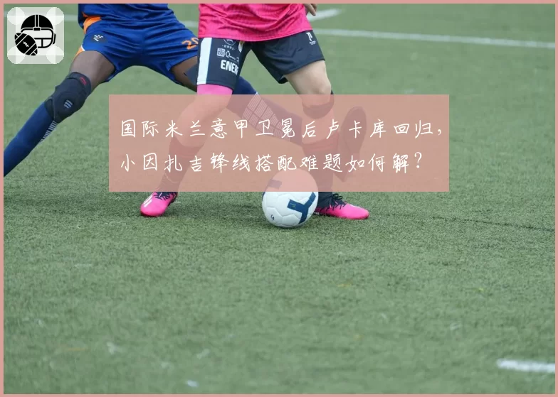 国际米兰意甲卫冕后卢卡库回归，小因扎吉锋线搭配难题如何解？