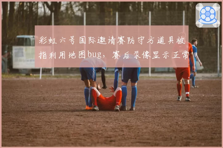 彩虹六号国际邀请赛防守方道具被指利用地图bug，赛后录像显示正常但成绩已作废