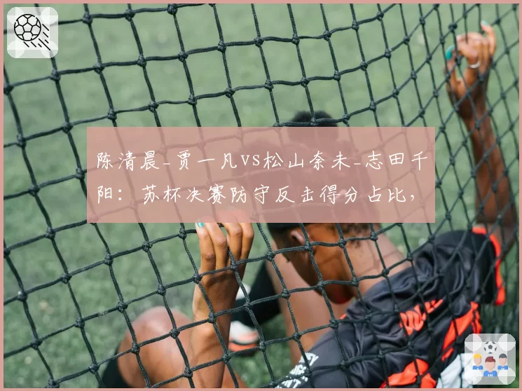 陈清晨_贾一凡vs松山奈未_志田千阳：苏杯决赛防守反击得分占比，连贯提速战术显威