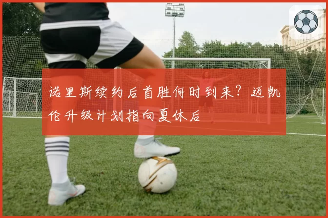 诺里斯续约后首胜何时到来？迈凯伦升级计划指向夏休后