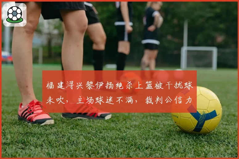 福建浔兴黎伊扬绝杀上篮被干扰球未吹，主场球迷不满，裁判公信力如何补救？