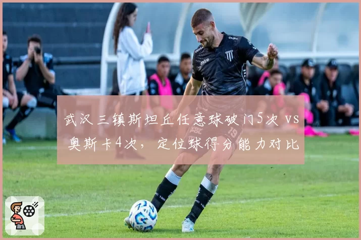 武汉三镇斯坦丘任意球破门5次 vs 奥斯卡4次,定位球得分能力对比