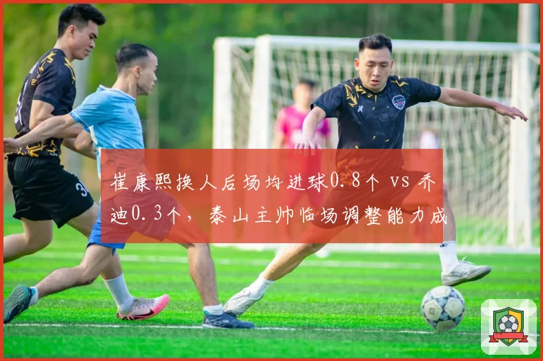崔康熙换人后场均进球0.8个 vs 乔迪0.3个，泰山主帅临场调整能力成胶着战关键