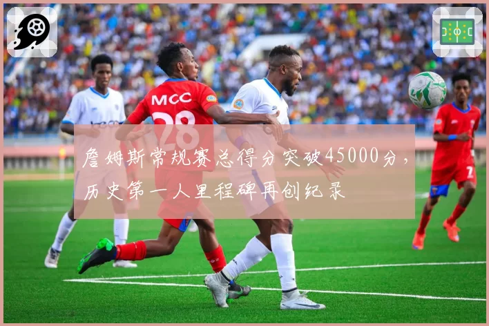 詹姆斯常规赛总得分突破45000分，历史第一人里程碑再创纪录