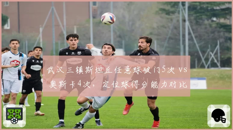 武汉三镇斯坦丘任意球破门5次 vs 奥斯卡4次，定位球得分能力对比