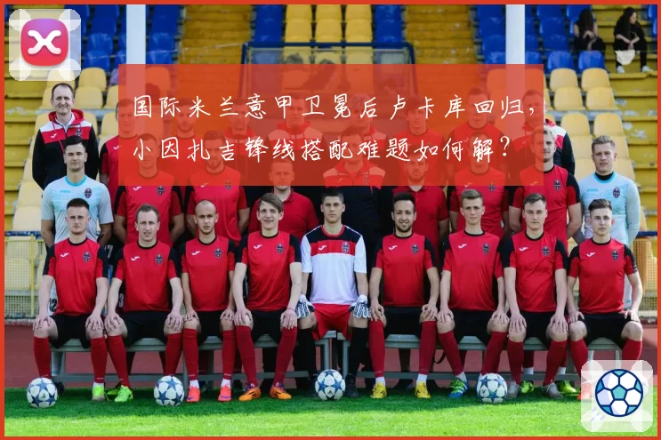 国际米兰意甲卫冕后卢卡库回归，小因扎吉锋线搭配难题如何解？