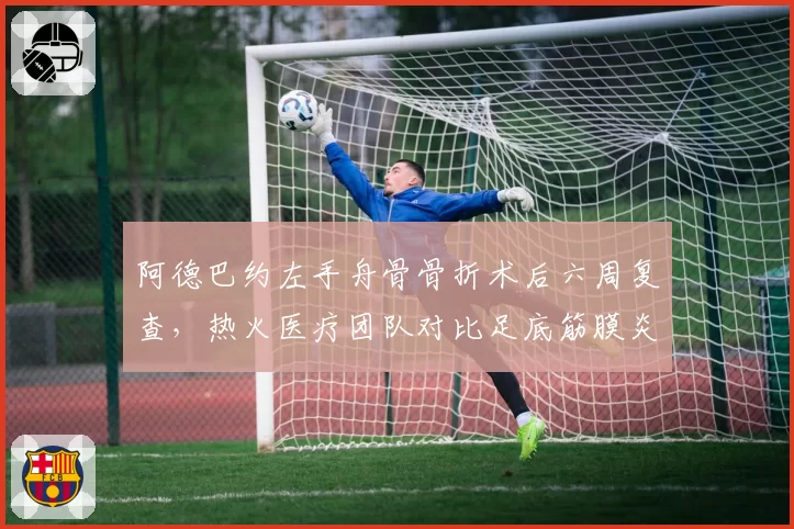 阿德巴约左手舟骨骨折术后六周复查，热火医疗团队对比足底筋膜炎恢复周期引发排兵争议