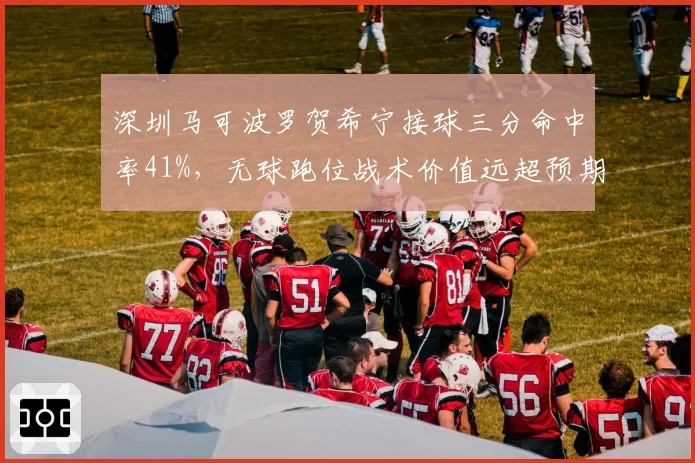 深圳马可波罗贺希宁接球三分命中率41%，无球跑位战术价值远超预期