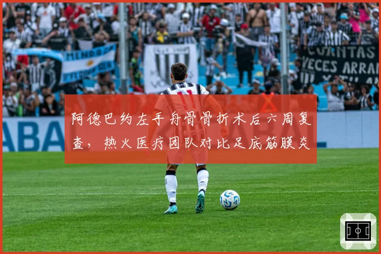 阿德巴约左手舟骨骨折术后六周复查，热火医疗团队对比足底筋膜炎恢复周期引发排兵争议