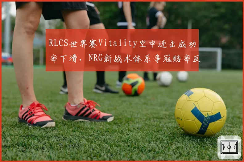 RLCS世界赛Vitality空中连击成功率下滑，NRG新战术体系争冠赔率反超