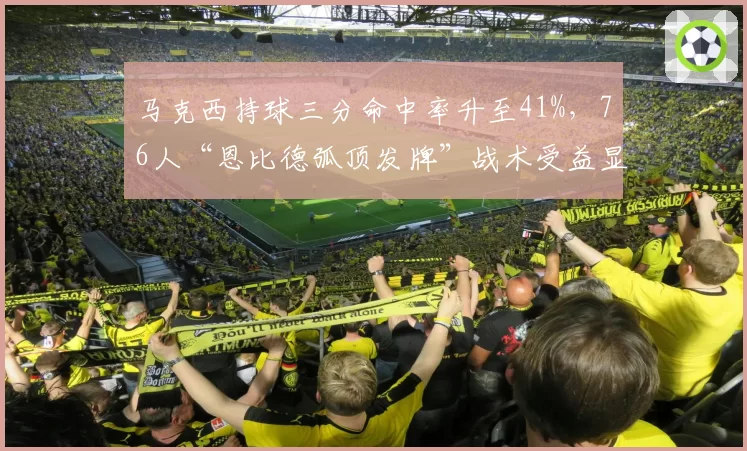 马克西持球三分命中率升至41%，76人“恩比德弧顶发牌”战术受益显著