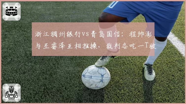 浙江稠州银行vs青岛国信：程帅澎与王睿泽互相推搡，裁判各吃一T被指缺乏标准