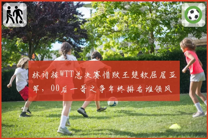 林诗栋WTT总决赛惜败王楚钦屈居亚军，00后一哥之争年终排名谁领风骚？