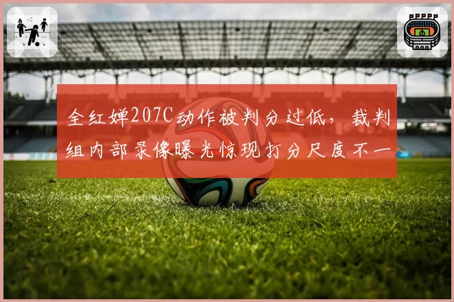全红婵207C动作被判分过低,裁判组内部录像曝光惊现打分尺度不一