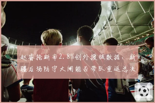 赵睿抢断率2.8%创外援级数据,新疆后场防守大闸能否带队重返总决赛?